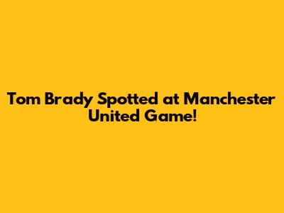 Tom Brady Spotted at Manchester United Game!