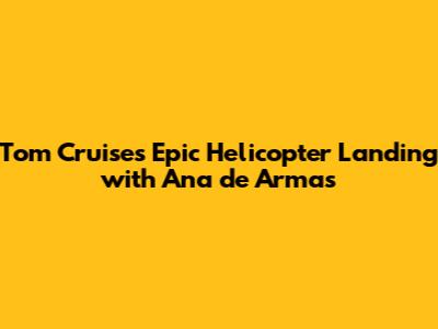 Tom Cruise's Epic Helicopter Landing with Ana de Armas