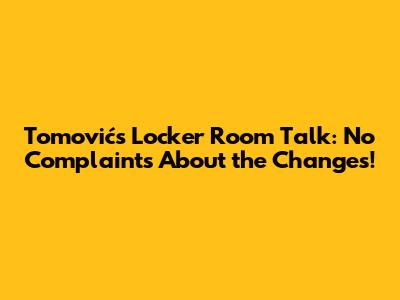 Tomović's Locker Room Talk: No Complaints About the Changes!