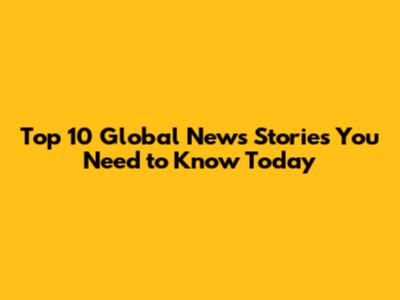 Top 10 Global News Stories You Need to Know Today