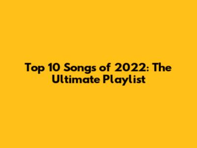 Top 10 Songs of 2022: The Ultimate Playlist