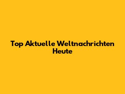 Top Aktuelle Weltnachrichten Heute