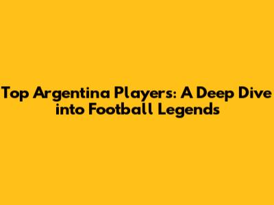 Top Argentina Players: A Deep Dive into Football Legends