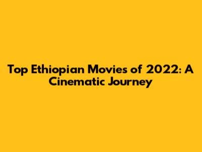 Top Ethiopian Movies of 2022: A Cinematic Journey