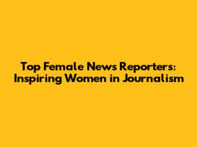 Top Female News Reporters: Inspiring Women in Journalism