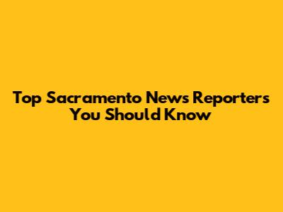 Top Sacramento News Reporters You Should Know
