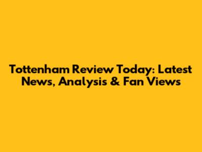 Tottenham Review Today: Latest News, Analysis & Fan Views