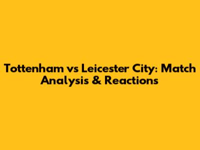 Tottenham vs Leicester City: Match Analysis & Reactions