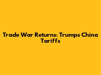 Trade War Returns: Trump's China Tariffs