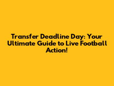 Transfer Deadline Day: Your Ultimate Guide to Live Football Action!