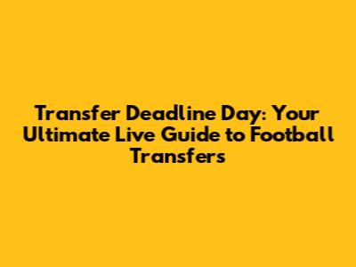 Transfer Deadline Day: Your Ultimate Live Guide to Football Transfers