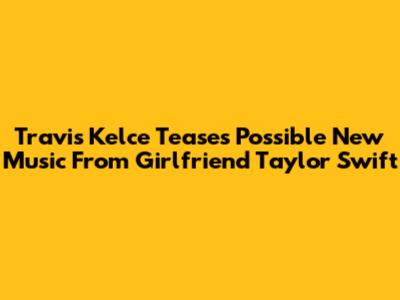Travis Kelce Teases Possible New Music From Girlfriend Taylor Swift