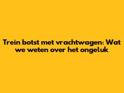 Trein botst met vrachtwagen: Wat we weten over het ongeluk