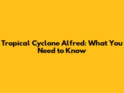 Tropical Cyclone Alfred: What You Need to Know