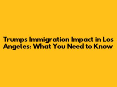 Trump's Immigration Impact in Los Angeles: What You Need to Know