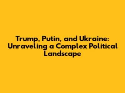 Trump, Putin, and Ukraine: Unraveling a Complex Political Landscape