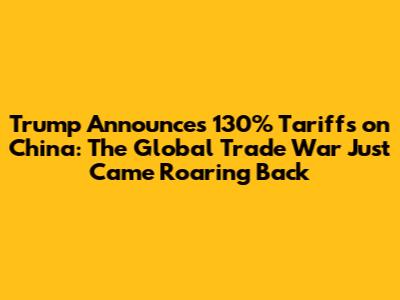 Trump Announces 130% Tariffs on China: The Global Trade War Just Came Roaring Back