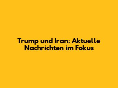 Trump und Iran: Aktuelle Nachrichten im Fokus