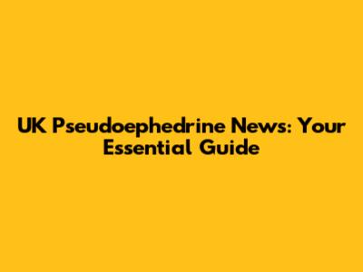 UK Pseudoephedrine News: Your Essential Guide