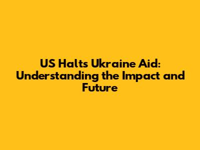US Halts Ukraine Aid: Understanding the Impact and Future