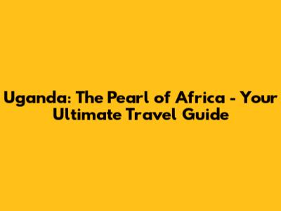 Uganda: The Pearl of Africa - Your Ultimate Travel Guide