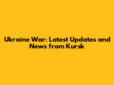 Ukraine War: Latest Updates and News from Kursk