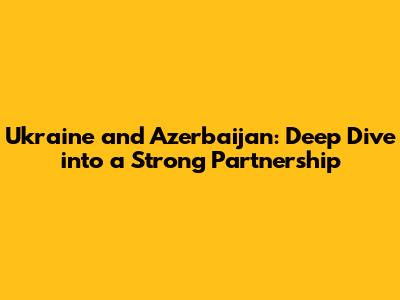 Ukraine and Azerbaijan: Deep Dive into a Strong Partnership