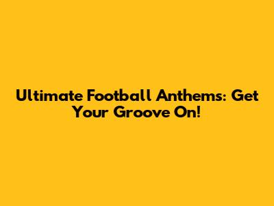 Ultimate Football Anthems: Get Your Groove On!