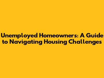 Unemployed Homeowners: A Guide to Navigating Housing Challenges