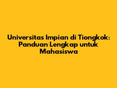 Universitas Impian di Tiongkok: Panduan Lengkap untuk Mahasiswa