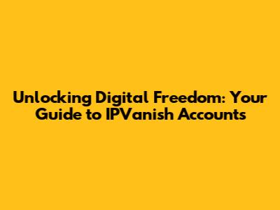 Unlocking Digital Freedom: Your Guide to IPVanish Accounts