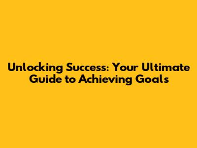 Unlocking Success: Your Ultimate Guide to Achieving Goals