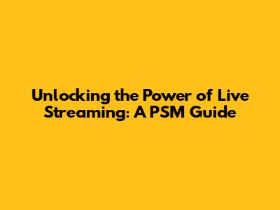 Unlocking the Power of Live Streaming: A PSM Guide