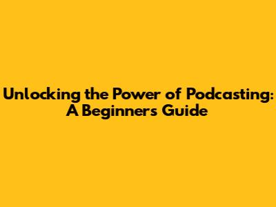 Unlocking the Power of Podcasting: A Beginner's Guide