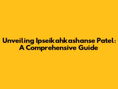 Unveiling Ipseikahkashanse Patel: A Comprehensive Guide