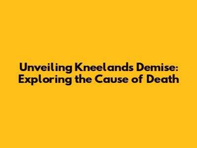 Unveiling Kneeland's Demise: Exploring the Cause of Death