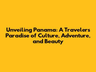 Unveiling Panama: A Traveler's Paradise of Culture, Adventure, and Beauty