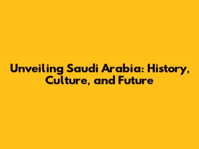 Unveiling Saudi Arabia: History, Culture, and Future