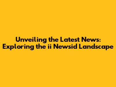 Unveiling the Latest News: Exploring the ii Newsid Landscape