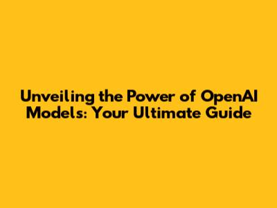 Unveiling the Power of OpenAI Models: Your Ultimate Guide