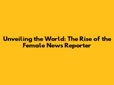 Unveiling the World: The Rise of the Female News Reporter