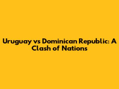 Uruguay vs Dominican Republic: A Clash of Nations