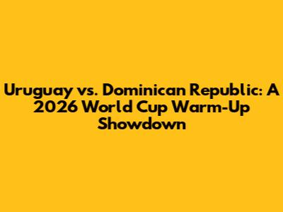 Uruguay vs. Dominican Republic: A 2026 World Cup Warm-Up Showdown