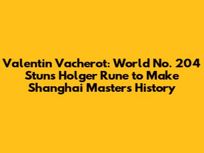 Valentin Vacherot: World No. 204 Stuns Holger Rune to Make Shanghai Masters History