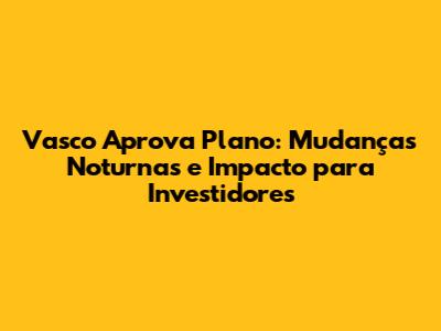 Vasco Aprova Plano: Mudanças Noturnas e Impacto para Investidores