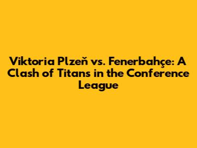 Viktoria Plzeň vs. Fenerbahçe: A Clash of Titans in the Conference League