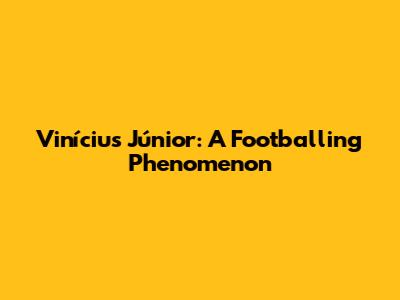 Vinícius Júnior: A Footballing Phenomenon