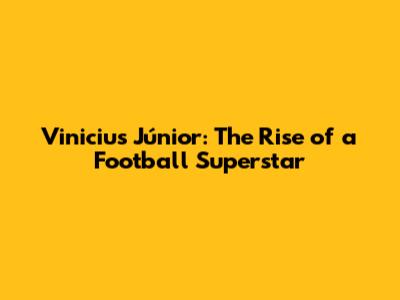 Vinicius Júnior: The Rise of a Football Superstar