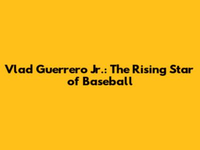 Vlad Guerrero Jr.: The Rising Star of Baseball
