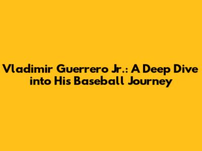 Vladimir Guerrero Jr.: A Deep Dive into His Baseball Journey